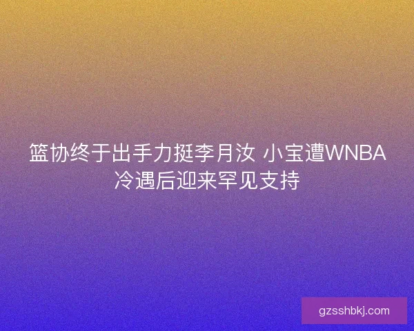 篮协终于出手力挺李月汝 小宝遭WNBA冷遇后迎来罕见支持