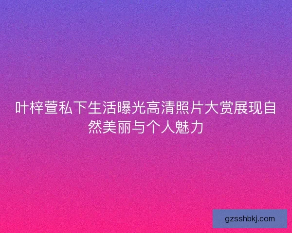 叶梓萱私下生活曝光高清照片大赏展现自然美丽与个人魅力