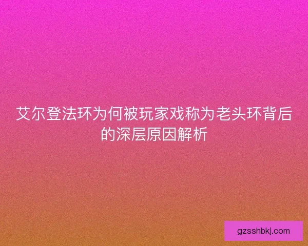 艾尔登法环为何被玩家戏称为老头环背后的深层原因解析