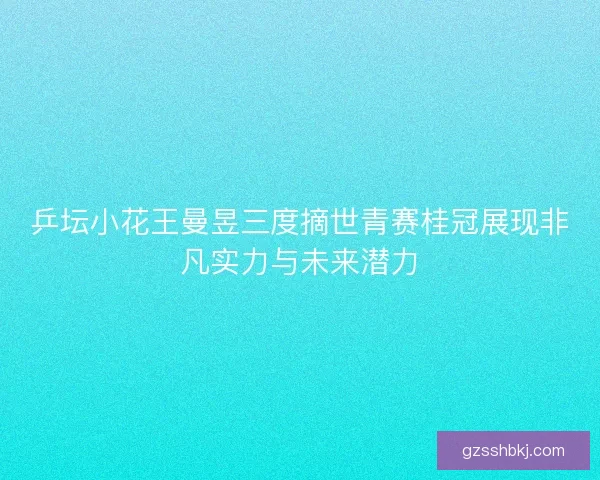 乒坛小花王曼昱三度摘世青赛桂冠展现非凡实力与未来潜力