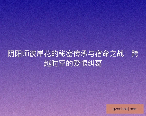 阴阳师彼岸花的秘密传承与宿命之战：跨越时空的爱恨纠葛