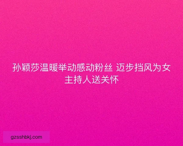 孙颖莎温暖举动感动粉丝 迈步挡风为女主持人送关怀