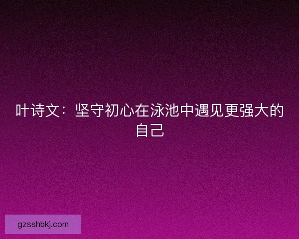 叶诗文：坚守初心在泳池中遇见更强大的自己