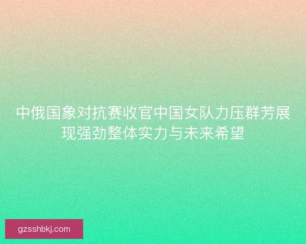 中俄国象对抗赛收官中国女队力压群芳展现强劲整体实力与未来希望