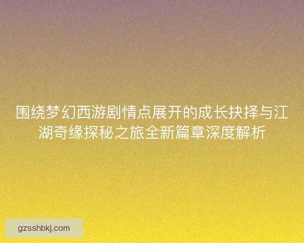 围绕梦幻西游剧情点展开的成长抉择与江湖奇缘探秘之旅全新篇章深度解析