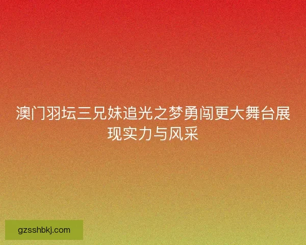 澳门羽坛三兄妹追光之梦勇闯更大舞台展现实力与风采