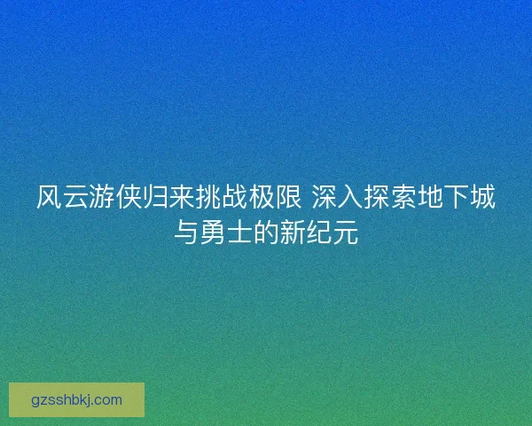 风云游侠归来挑战极限 深入探索地下城与勇士的新纪元