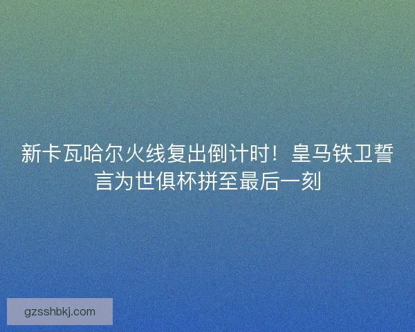 新卡瓦哈尔火线复出倒计时！皇马铁卫誓言为世俱杯拼至最后一刻