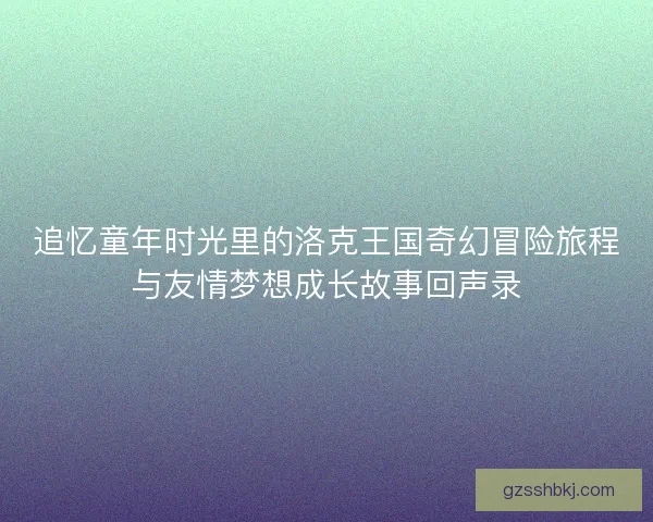 追忆童年时光里的洛克王国奇幻冒险旅程与友情梦想成长故事回声录