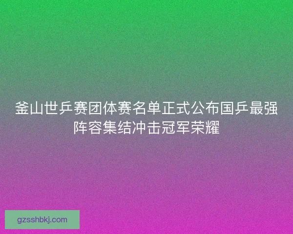 釜山世乒赛团体赛名单正式公布国乒最强阵容集结冲击冠军荣耀