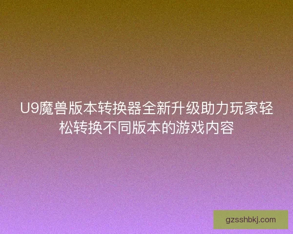 U9魔兽版本转换器全新升级助力玩家轻松转换不同版本的游戏内容