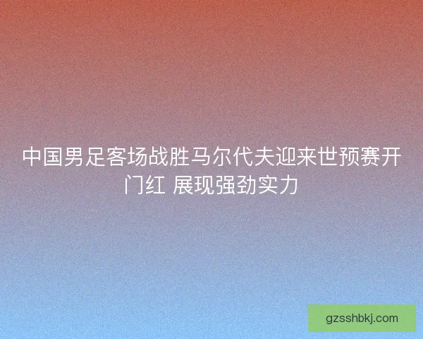 中国男足客场战胜马尔代夫迎来世预赛开门红 展现强劲实力