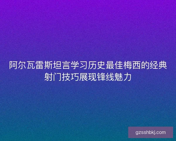 阿尔瓦雷斯坦言学习历史最佳梅西的经典射门技巧展现锋线魅力