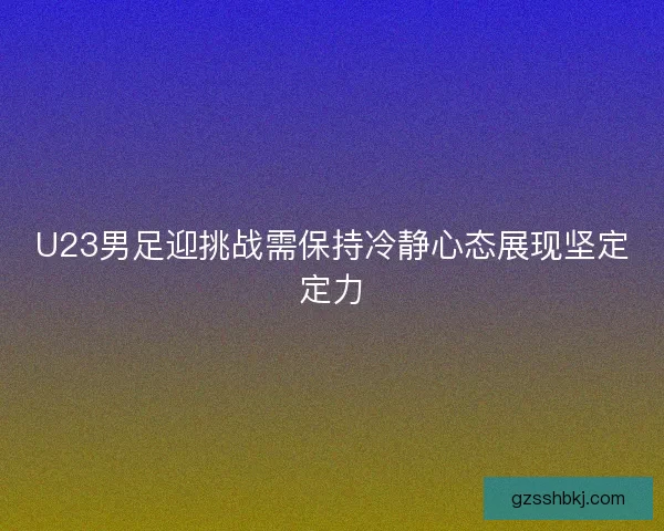 U23男足迎挑战需保持冷静心态展现坚定定力