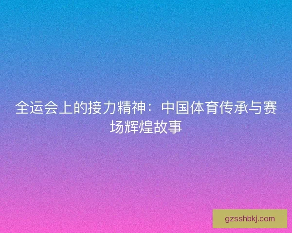 全运会上的接力精神：中国体育传承与赛场辉煌故事