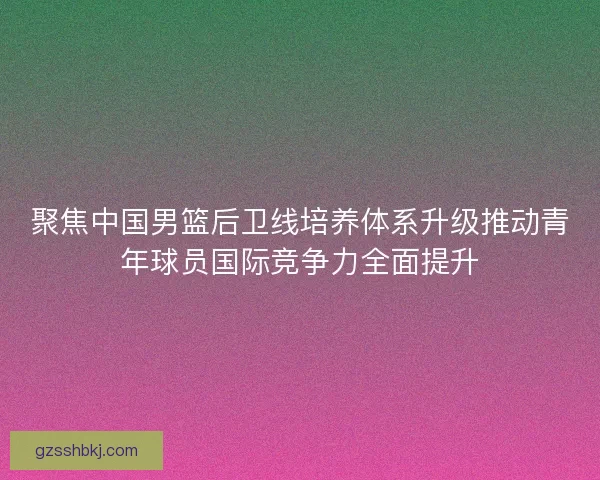 聚焦中国男篮后卫线培养体系升级推动青年球员国际竞争力全面提升