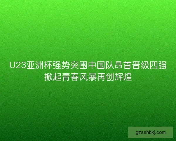 U23亚洲杯强势突围中国队昂首晋级四强掀起青春风暴再创辉煌