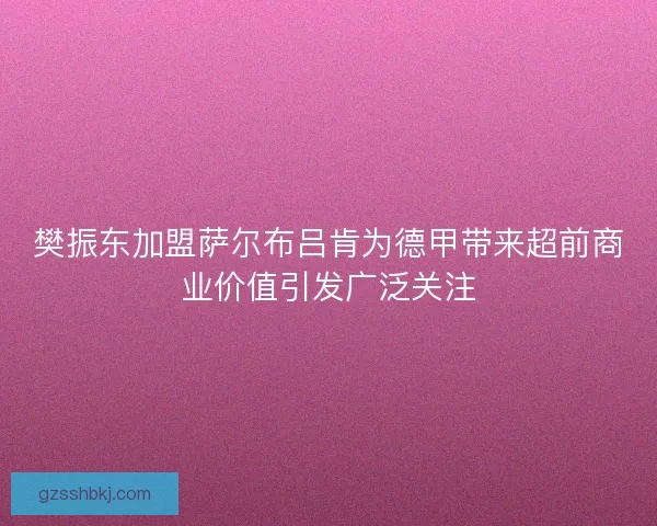 樊振东加盟萨尔布吕肯为德甲带来超前商业价值引发广泛关注