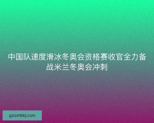 中国队速度滑冰冬奥会资格赛收官全力备战米兰冬奥会冲刺