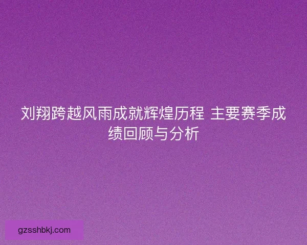 刘翔跨越风雨成就辉煌历程 主要赛季成绩回顾与分析