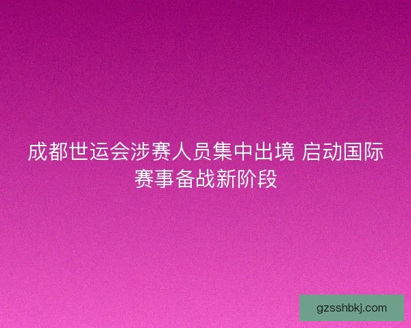成都世运会涉赛人员集中出境 启动国际赛事备战新阶段