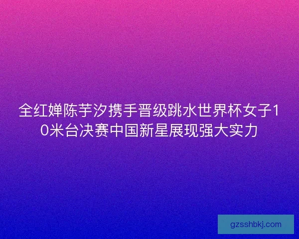 全红婵陈芋汐携手晋级跳水世界杯女子10米台决赛中国新星展现强大实力